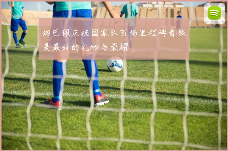 姆巴佩庆祝国家队百场里程碑晋级是最好的礼物与荣耀