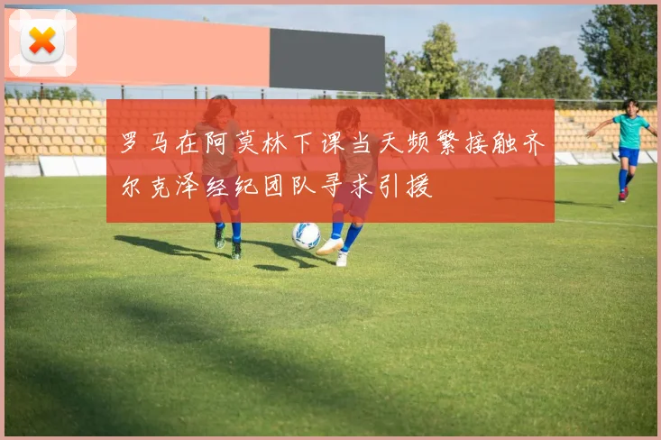 罗马在阿莫林下课当天频繁接触齐尔克泽经纪团队寻求引援