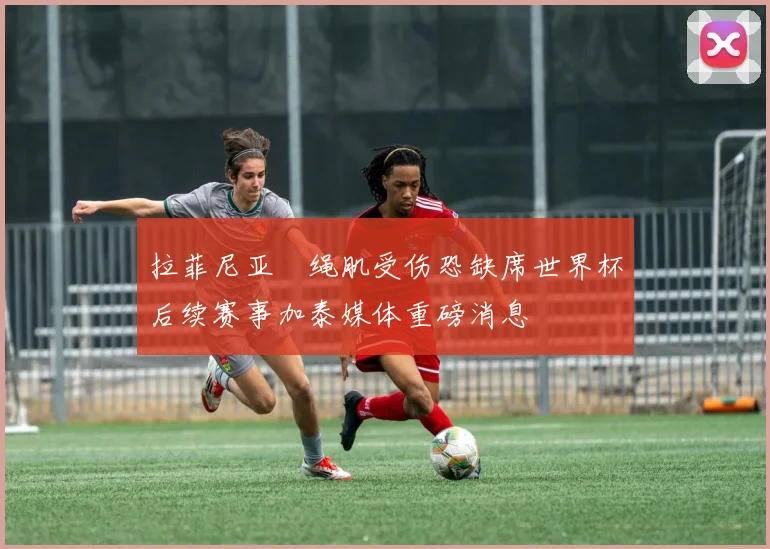 拉菲尼亚腘绳肌受伤恐缺席世界杯后续赛事加泰媒体重磅消息