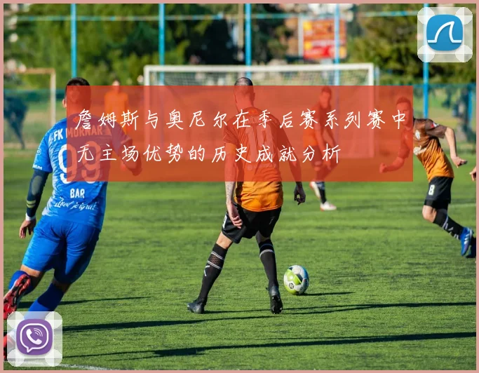 詹姆斯与奥尼尔在季后赛系列赛中无主场优势的历史成就分析