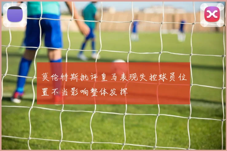 莫伦特斯批评皇马表现失控球员位置不当影响整体发挥