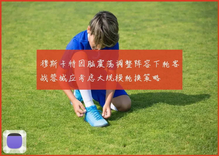 穆斯卡特因脑震荡调整阵容下轮客战蓉城应考虑大规模轮换策略