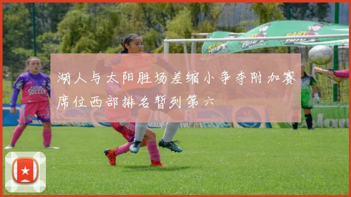 湖人与太阳胜场差缩小争夺附加赛席位西部排名暂列第六