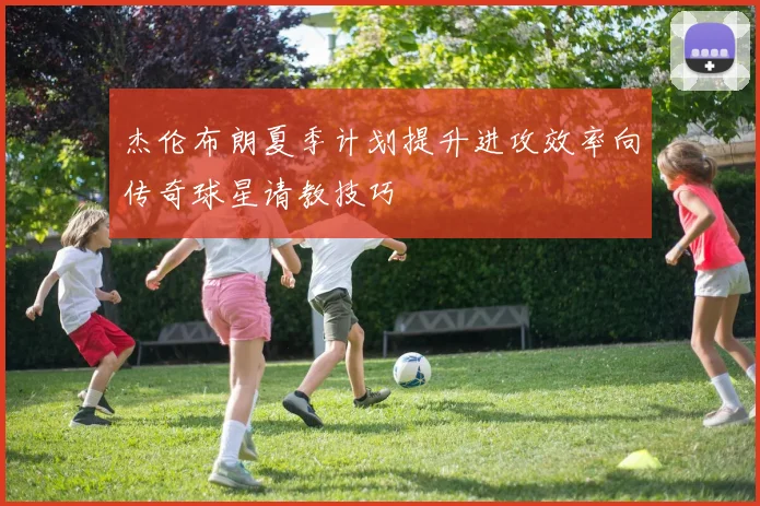 杰伦布朗夏季计划提升进攻效率向传奇球星请教技巧