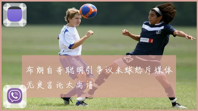 布朗自夸聪明引争议米球怒斥媒体无良言论太离谱