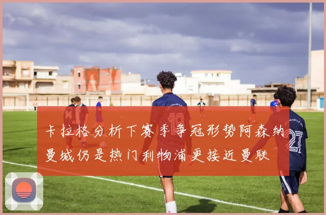 卡拉格分析下赛季争冠形势阿森纳曼城仍是热门利物浦更接近曼联