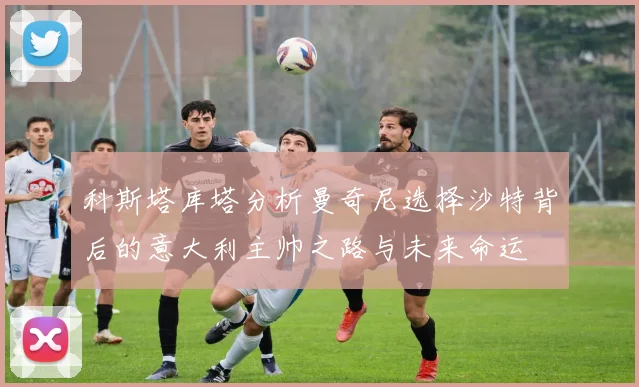 科斯塔库塔分析曼奇尼选择沙特背后的意大利主帅之路与未来命运