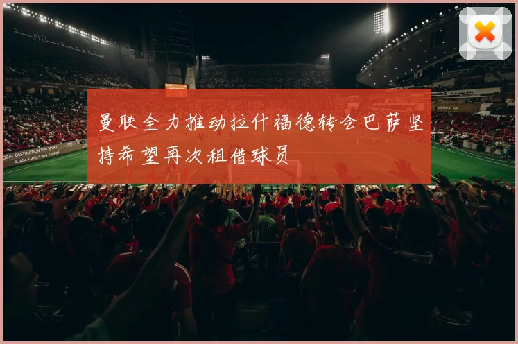 曼联全力推动拉什福德转会巴萨坚持希望再次租借球员