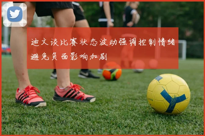迪文谈比赛状态波动强调控制情绪避免负面影响加剧