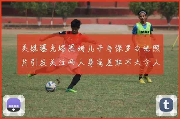 美媒曝光塔图姆儿子与保罗合练照片引发关注两人身高差距不大令人惊讶