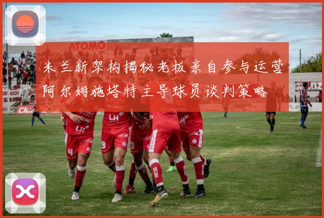 米兰新架构揭秘老板亲自参与运营阿尔姆施塔特主导球员谈判策略