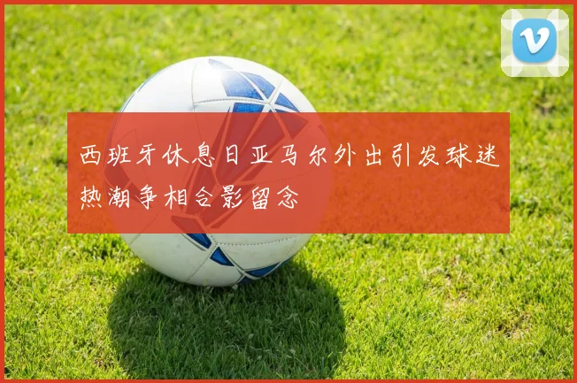 西班牙休息日亚马尔外出引发球迷热潮争相合影留念