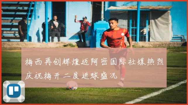 梅西再创辉煌迈阿密国际社媒热烈庆祝梅开二度进球盛况
