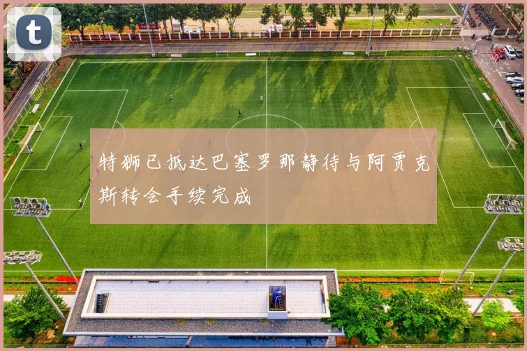 特狮已抵达巴塞罗那静待与阿贾克斯转会手续完成