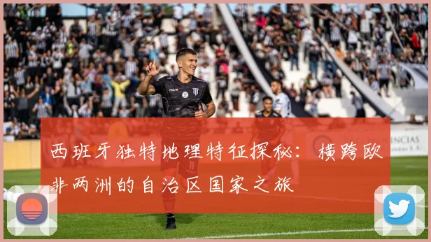 西班牙独特地理特征探秘：横跨欧非两洲的自治区国家之旅
