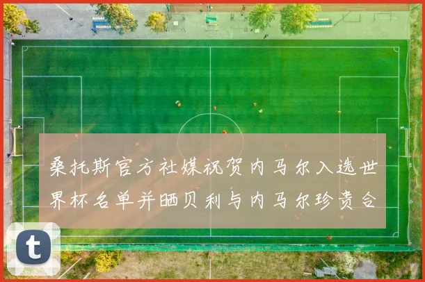 桑托斯官方社媒祝贺内马尔入选世界杯名单并晒贝利与内马尔珍贵合影