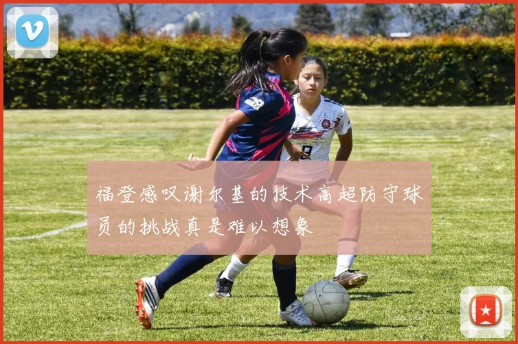 福登感叹谢尔基的技术高超防守球员的挑战真是难以想象