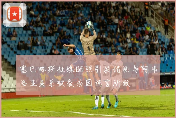 塞巴略斯社媒晒照引发猜测与阿韦洛亚关系破裂或因谎言所致