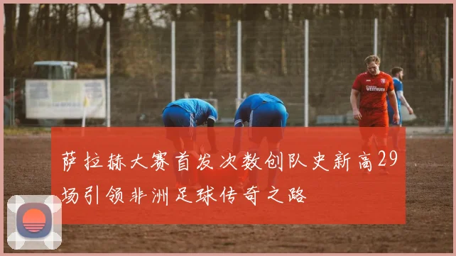 萨拉赫大赛首发次数创队史新高29场引领非洲足球传奇之路