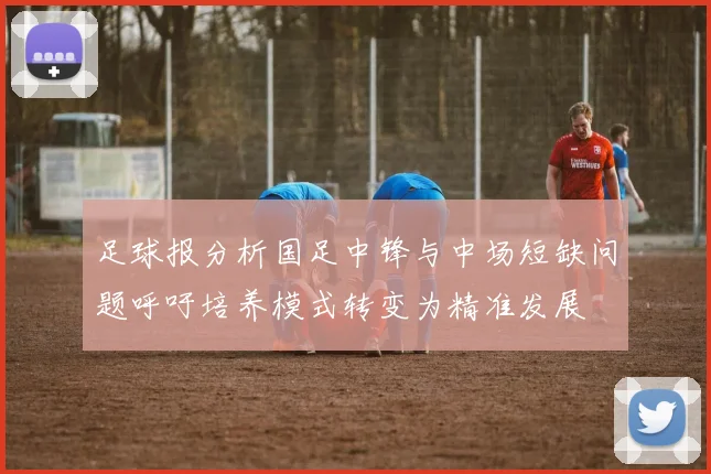 足球报分析国足中锋与中场短缺问题呼吁培养模式转变为精准发展
