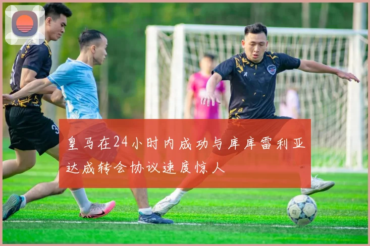 皇马在24小时内成功与库库雷利亚达成转会协议速度惊人
