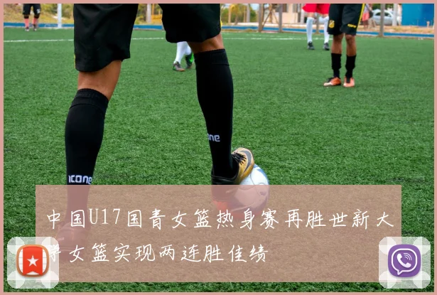 中国U17国青女篮热身赛再胜世新大学女篮实现两连胜佳绩